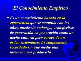 El Conocimiento Empirico Es un conocimiento  basado en la experiencia  que se acumula con los años, puede sin embargo,  transferirse de generación en generación como un hecho cultural pero  carece de un orden sistemático .  Es simplemente recordado  sin que medie una intención por producirlo. 