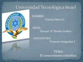 Universidad Tecnológica Israel NOMBRE:                     Cristina Mora U. NIVEL:  Tercero “A” Diseño Gráfico ASIGNATURA:                         Proyecto Integrador I TEMA: El conocimiento científico. 