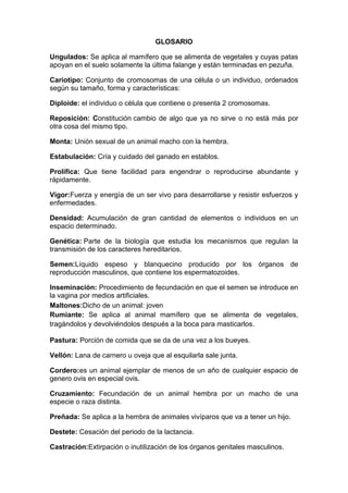 GLOSARIO
Ungulados: Se aplica al mamífero que se alimenta de vegetales y cuyas patas
apoyan en el suelo solamente la última falange y están terminadas en pezuña.
Cariotipo: Conjunto de cromosomas de una célula o un individuo, ordenados
según su tamaño, forma y características:
Diploide: el individuo o célula que contiene o presenta 2 cromosomas.
Reposición: Constitución cambio de algo que ya no sirve o no está más por
otra cosa del mismo tipo.
Monta: Unión sexual de un animal macho con la hembra.
Estabulación: Cría y cuidado del ganado en establos.
Prolífica: Que tiene facilidad para engendrar o reproducirse abundante y
rápidamente.
Vigor:Fuerza y energía de un ser vivo para desarrollarse y resistir esfuerzos y
enfermedades.
Densidad: Acumulación de gran cantidad de elementos o individuos en un
espacio determinado.
Genética: Parte de la biología que estudia los mecanismos que regulan la
transmisión de los caracteres hereditarios.
Semen:Líquido espeso y blanquecino producido por los órganos de
reproducción masculinos, que contiene los espermatozoides.
Inseminación: Procedimiento de fecundación en que el semen se introduce en
la vagina por medios artificiales.
Maltones:Dicho de un animal: joven
Rumiante: Se aplica al animal mamífero que se alimenta de vegetales,
tragándolos y devolviéndolos después a la boca para masticarlos.
Pastura: Porción de comida que se da de una vez a los bueyes.
Vellón: Lana de carnero u oveja que al esquilarla sale junta.
Cordero:es un animal ejemplar de menos de un año de cualquier espacio de
genero ovis en especial ovis.
Cruzamiento: Fecundación de un animal hembra por un macho de una
especie o raza distinta.
Preñada: Se aplica a la hembra de animales vivíparos que va a tener un hijo.
Destete: Cesación del periodo de la lactancia.
Castración:Extirpación o inutilización de los órganos genitales masculinos.
 