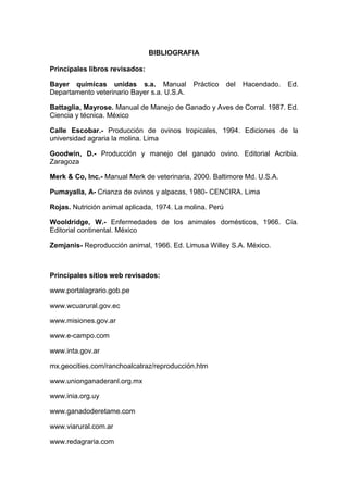 BIBLIOGRAFIA
Principales libros revisados:
Bayer químicas unidas s.a. Manual Práctico del Hacendado. Ed.
Departamento veterinario Bayer s.a. U.S.A.
Battaglia, Mayrose. Manual de Manejo de Ganado y Aves de Corral. 1987. Ed.
Ciencia y técnica. México
Calle Escobar.- Producción de ovinos tropicales, 1994. Ediciones de la
universidad agraria la molina. Lima
Goodwin, D.- Producción y manejo del ganado ovino. Editorial Acribia.
Zaragoza
Merk & Co, Inc.- Manual Merk de veterinaria, 2000. Baltimore Md. U.S.A.
Pumayalla, A- Crianza de ovinos y alpacas, 1980- CENCIRA. Lima
Rojas. Nutrición animal aplicada, 1974. La molina. Perú
Wooldridge, W.- Enfermedades de los animales domésticos, 1966. Cía.
Editorial continental. México
Zemjanis- Reproducción animal, 1966. Ed. Limusa Willey S.A. México.
Principales sitios web revisados:
www.portalagrario.gob.pe
www.wcuarural.gov.ec
www.misiones.gov.ar
www.e-campo.com
www.inta.gov.ar
mx.geocities.com/ranchoalcatraz/reproducción.htm
www.unionganaderanl.org.mx
www.inia.org.uy
www.ganadoderetame.com
www.viarural.com.ar
www.redagraria.com
 