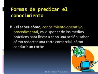 Formas de predicar el
conocimiento
B.- el saber-cómo, conocimiento operativo
procedimental, es disponer de los medios
prácticos para llevar a cabo una acción; saber
cómo redactar una carta comercial, cómo
conducir un coche

Mg.Rosa Gabriela Pascual Albitres

 