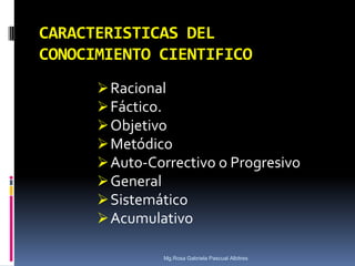 CARACTERISTICAS DEL
CONOCIMIENTO CIENTIFICO
 Racional
 Fáctico.
 Objetivo
 Metódico
 Auto-Correctivo o Progresivo
 General
 Sistemático
 Acumulativo
Mg.Rosa Gabriela Pascual Albitres

 