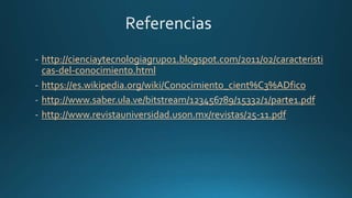 http://cienciaytecnologiagrupo1.blogspot.com/2011/02/caracteristi
cas-del-conocimiento.html
https://es.wikipedia.org/wiki/Conocimiento_cient%C3%ADfico
http://www.saber.ula.ve/bitstream/123456789/15332/1/parte1.pdf
http://www.revistauniversidad.uson.mx/revistas/25-11.pdf
 