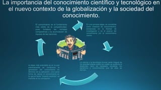 La ciencia y la tecnología forman parte integral de
los grandes pilares sobre los cuales se sustenta el
desarrollo, pero es necesario socializar los
beneficios y conocimientos que de ellas se
derivan.
En una primera etapa, es concebida
como creadora de conocimientos,
enmarcada en la libertad de
investigación y en el avance del
conocimiento por el conocimiento
mismo
la etapa más avanzada es en la que
prácticamente se condiciona la
generación del conocimiento en
términos de su aplicación, una nueva
forma de valorar el conocimiento en
la que el factor “impacto explícito” va
implícita en su concepción
El conocimiento es el fundamento
más sólido de la competitividad,
pues fortalece las ventajas
comparativas y la acumulación de
riqueza de las naciones.
 