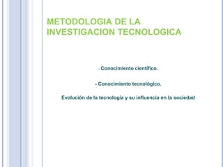 METODOLOGIA DE LA
INVESTIGACION TECNOLOGICA
- Conocimiento científico.
- Conocimiento tecnológico.
Evolución de la tecnología y su influencia en la sociedad
 