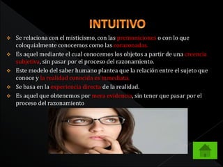  Se relaciona con el misticismo, con las premoniciones o con lo que
coloquialmente conocemos como las corazonadas.
 Es aquel mediante el cual conocemos los objetos a partir de una creencia
subjetiva, sin pasar por el proceso del razonamiento.
 Este modelo del saber humano plantea que la relación entre el sujeto que
conoce y la realidad conocida es inmediata.
 Se basa en la experiencia directa de la realidad.
 Es aquel que obtenemos por mera evidencia, sin tener que pasar por el
proceso del razonamiento
 