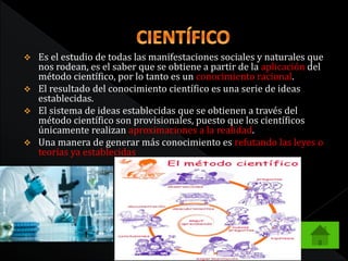  Es el estudio de todas las manifestaciones sociales y naturales que
nos rodean, es el saber que se obtiene a partir de la aplicación del
método científico, por lo tanto es un conocimiento racional.
 El resultado del conocimiento científico es una serie de ideas
establecidas.
 El sistema de ideas establecidas que se obtienen a través del
método científico son provisionales, puesto que los científicos
únicamente realizan aproximaciones a la realidad.
 Una manera de generar más conocimiento es refutando las leyes o
teorías ya establecidas
 
