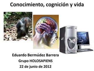 Conocimiento, cognición y vida




Eduardo Bermúdez Barrera
   Grupo HOLOSAPIENS
   22 de junio de 2012
 