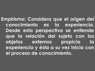 Empirismo: Considera que el origen del
conocimiento es la experiencia.
Desde esta perspectiva se entiende
que la relación del sujeto con los
objetos
externos
propicia
la
experiencia y ésta a su vez inicia con
el proceso de conocimiento.

 