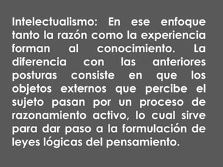 Intelectualismo: En ese enfoque
tanto la razón como la experiencia
forman
al
conocimiento.
La
diferencia con las anteriores
posturas consiste en que los
objetos externos que percibe el
sujeto pasan por un proceso de
razonamiento activo, lo cual sirve
para dar paso a la formulación de
leyes lógicas del pensamiento.

 