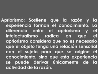 Apriorismo: Sostiene que la razón y la
experiencia forman el conocimiento. La
diferencia entre el apriorismo y el
intelectualismo
radica
en
que
el
apriorismo considera que no es necesario
que el objeto tenga una relación sensorial
con el sujeto para que se origine el
conocimiento, sino que esta experiencia
se puede derivar únicamente de la
actividad de la razón.

 