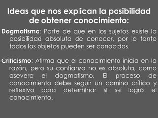 Ideas que nos explican la posibilidad
de obtener conocimiento:
Dogmatismo: Parte de que en los sujetos existe la
posibilidad absoluta de conocer, por lo tanto
todos los objetos pueden ser conocidos.
Criticismo: Afirma que el conocimiento inicia en la
razón, pero su confianza no es absoluta, como
asevera el dogmatismo. El proceso de
conocimiento debe seguir un camino crítico y
reflexivo para determinar si se logró el
conocimiento.

 