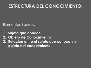 ESTRUCTURA DEL CONOCIMIENTO:

Elementos Básicos:
1. Sujeto que conoce
2. Objeto de Conocimiento
3. Relación entre el sujeto que conoce y el
objeto del conocimiento.

 