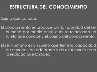 ESTRUCTURA DEL CONOCIMIENTO
Sujeto que conoce:
El conocimiento se produce por la habilidad del ser
humano por medio de la cual se relacionan un
sujeto que conoce y el objeto del conocimiento.
El ser humano es un sujeto que tiene la capacidad
de conocer, de adaptarse y de relacionarse con
la realidad que lo rodea.

 