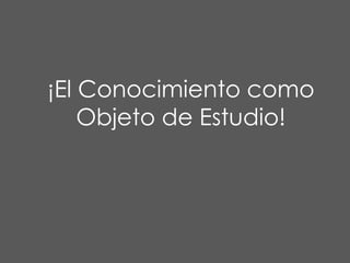 ¡El Conocimiento como
Objeto de Estudio!

 