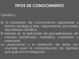 TIPOS DE CONOCIMIENTO
Científico:
Es la búsqueda del conocimiento organizado y
formal y se llega a éste , lógicamente, por medio
del método científico.
El método es la aplicación de procedimientos, de
manera planificada, metódica, cuidadosa y
ordenada.
La observación y la obtención de datos son
cruciales para la comprobación de hipótesis
que guíe a la investigación.

 