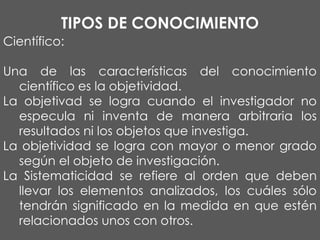 TIPOS DE CONOCIMIENTO
Científico:
Una de las características del conocimiento
científico es la objetividad.
La objetivad se logra cuando el investigador no
especula ni inventa de manera arbitraria los
resultados ni los objetos que investiga.
La objetividad se logra con mayor o menor grado
según el objeto de investigación.
La Sistematicidad se refiere al orden que deben
llevar los elementos analizados, los cuáles sólo
tendrán significado en la medida en que estén
relacionados unos con otros.

 