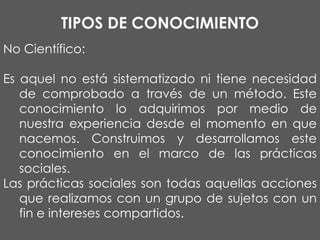TIPOS DE CONOCIMIENTO
No Científico:

Es aquel no está sistematizado ni tiene necesidad
de comprobado a través de un método. Este
conocimiento lo adquirimos por medio de
nuestra experiencia desde el momento en que
nacemos. Construimos y desarrollamos este
conocimiento en el marco de las prácticas
sociales.
Las prácticas sociales son todas aquellas acciones
que realizamos con un grupo de sujetos con un
fin e intereses compartidos.

 