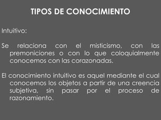 TIPOS DE CONOCIMIENTO
Intuitivo:
Se

relaciona con el misticismo, con las
premoniciones o con lo que coloquialmente
conocemos con las corazonadas.

El conocimiento intuitivo es aquel mediante el cual
conocemos los objetos a partir de una creencia
subjetiva, sin pasar por el proceso de
razonamiento.

 
