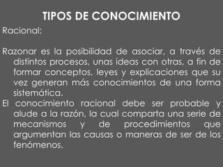 TIPOS DE CONOCIMIENTO
Racional:
Razonar es la posibilidad de asociar, a través de
distintos procesos, unas ideas con otras, a fin de
formar conceptos, leyes y explicaciones que su
vez generan más conocimientos de una forma
sistemática.
El conocimiento racional debe ser probable y
alude a la razón, la cual comparta una serie de
mecanismos
y
de
procedimientos
que
argumentan las causas o maneras de ser de los
fenómenos.

 