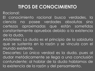 TIPOS DE CONOCIMIENTO
Racional:
El conocimiento racional busca verdades, la
ciencia no posee verdades absolutas sino
certezas aproximadas que están sometidas
constantemente apruebas debido a la existencia
de la duda.
Aristóteles: La duda es el principio de la sabiduría
que se sustenta en la razón y se vincula con el
mundo existente.
Descartes: La única verdad es la duda, pues al
dudar metódicamente se llega a una conclusión
contundente; al hablar de la duda hablamos de
la existencia de la razón y del pensamiento.

 