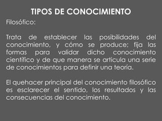 TIPOS DE CONOCIMIENTO
Filosófico:
Trata de establecer las posibilidades del
conocimiento, y cómo se produce; fija las
formas para validar dicho conocimiento
científico y de que manera se articula una serie
de conocimientos para definir una teoría.

El quehacer principal del conocimiento filosófico
es esclarecer el sentido, los resultados y las
consecuencias del conocimiento.

 