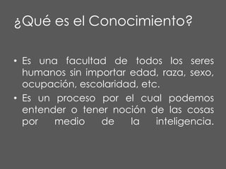 ¿Qué es el Conocimiento?
• Es una facultad de todos los seres
humanos sin importar edad, raza, sexo,
ocupación, escolaridad, etc.
• Es un proceso por el cual podemos
entender o tener noción de las cosas
por
medio
de
la
inteligencia.

 