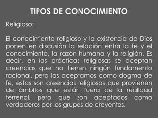 TIPOS DE CONOCIMIENTO
Religioso:

El conocimiento religioso y la existencia de Dios
ponen en discusión la relación entra la fe y el
conocimiento, la razón humana y la religión. Es
decir, en las prácticas religiosas se aceptan
creencias que no tienen ningún fundamento
racional, pero las aceptamos como dogma de
fe, estas son creencias religiosas que provienen
de ámbitos que están fuera de la realidad
terrenal, pero que son aceptados como
verdaderos por los grupos de creyentes.

 