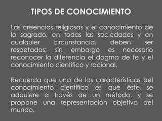 TIPOS DE CONOCIMIENTO
Las creencias religiosas y el conocimiento de
lo sagrado, en todas las sociedades y en
cualquier
circunstancia,
deben
ser
respetados; sin embargo es necesario
reconocer la diferencia el dogma de fe y el
conocimiento científico y racional.
Recuerda que una de las características
conocimiento científico es que éste
adquiere a través de un método, y
propone una representación objetiva
mundo.

del
se
se
del

 