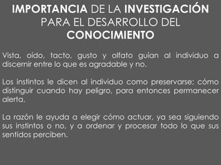 IMPORTANCIA DE LA INVESTIGACIÓN
PARA EL DESARROLLO DEL
CONOCIMIENTO
Vista, oído, tacto, gusto y olfato guían al individuo a
discernir entre lo que es agradable y no.

Los instintos le dicen al individuo como preservarse; cómo
distinguir cuando hay peligro, para entonces permanecer
alerta.
La razón le ayuda a elegir cómo actuar, ya sea siguiendo
sus instintos o no, y a ordenar y procesar todo lo que sus
sentidos perciben.

 