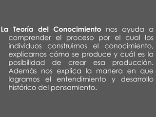 La Teoría del Conocimiento nos ayuda a
comprender el proceso por el cual los
individuos construimos el conocimiento,
explicarnos cómo se produce y cuál es la
posibilidad de crear esa producción.
Además nos explica la manera en que
logramos el entendimiento y desarrollo
histórico del pensamiento.

 