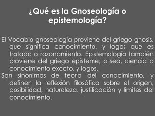 ¿Qué es la Gnoseología o
epistemología?
El Vocablo gnoseología proviene del griego gnosis,
que significa conocimiento, y logos que es
tratado o razonamiento. Epistemología también
proviene del griego episteme, o sea, ciencia o
conocimiento exacto, y logos.
Son sinónimos de teoría del conocimiento, y
definen la reflexión filosófica sobre el origen,
posibilidad, naturaleza, justificación y límites del
conocimiento.

 