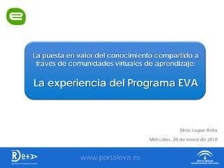 La puesta en valor del conocimiento compartido a
 través de comunidades virtuales de aprendizaje:


La experiencia del Programa EVA



                                              Silvia Luque Ávila

                                 Miércoles, 20 de enero de 2010



             www.portaleva.es
 
