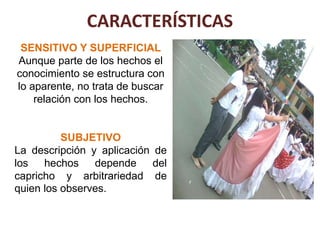 CARACTERÍSTICAS
 SENSITIVO Y SUPERFICIAL
Aunque parte de los hechos el
conocimiento se estructura con
lo aparente, no trata de buscar
    relación con los hechos.


          SUBJETIVO
La descripción y aplicación de
los   hechos    depende     del
capricho y arbitrariedad de
quien los observes.
 