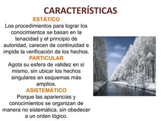 CARACTERÍSTICAS
            ESTÁTICO
 Los procedimientos para lograr los
   conocimientos se basan en la
     tenacidad y el principio de
autoridad, carecen de continuidad e
impide la verificación de los hechos.
           PARTICULAR
  Agota su esfera de validez en sí
   mismo, sin ubicar los hechos
   singulares en esquemas más
               amplios.
          ASISTEMÁTICO
      Porque las apariencias y
  conocimientos se organizan de
manera no sistemática, sin obedecer
         a un orden lógico.
 
