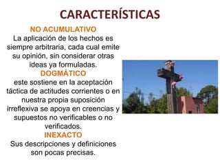 CARACTERÍSTICAS
         NO ACUMULATIVO
   La aplicación de los hechos es
siempre arbitraria, cada cual emite
   su opinión, sin considerar otras
        ideas ya formuladas.
            DOGMÁTICO
   este sostiene en la aceptación
táctica de actitudes corrientes o en
      nuestra propia suposición
irreflexiva se apoya en creencias y
   supuestos no verificables o no
             verificados.
             INEXACTO
  Sus descripciones y definiciones
         son pocas precisas.
 