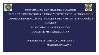 UNIVERSIDAD CENTRAL DEL ECUADOR
FACULTAD DE FILOSOFÍA, LETRAS Y CIENCIAS DE LA EDUCACIÓN
CARRERA DE CIENCIAS NATURALES Y DEL AMBIENTE, BIOLOGÍA Y
QUÍMICA
FILOSOFÍA DE LA EDUCACIÓN
DOCENTE: MSc. ÁNGEL ORNA
INTEGRANTES: JESSICA CONSTANTE
MARISOL SALAZAR
 