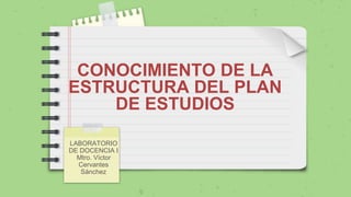 CONOCIMIENTO DE LA
ESTRUCTURA DEL PLAN
DE ESTUDIOS
LABORATORIO
DE DOCENCIA I
Mtro. Víctor
Cervantes
Sánchez
 