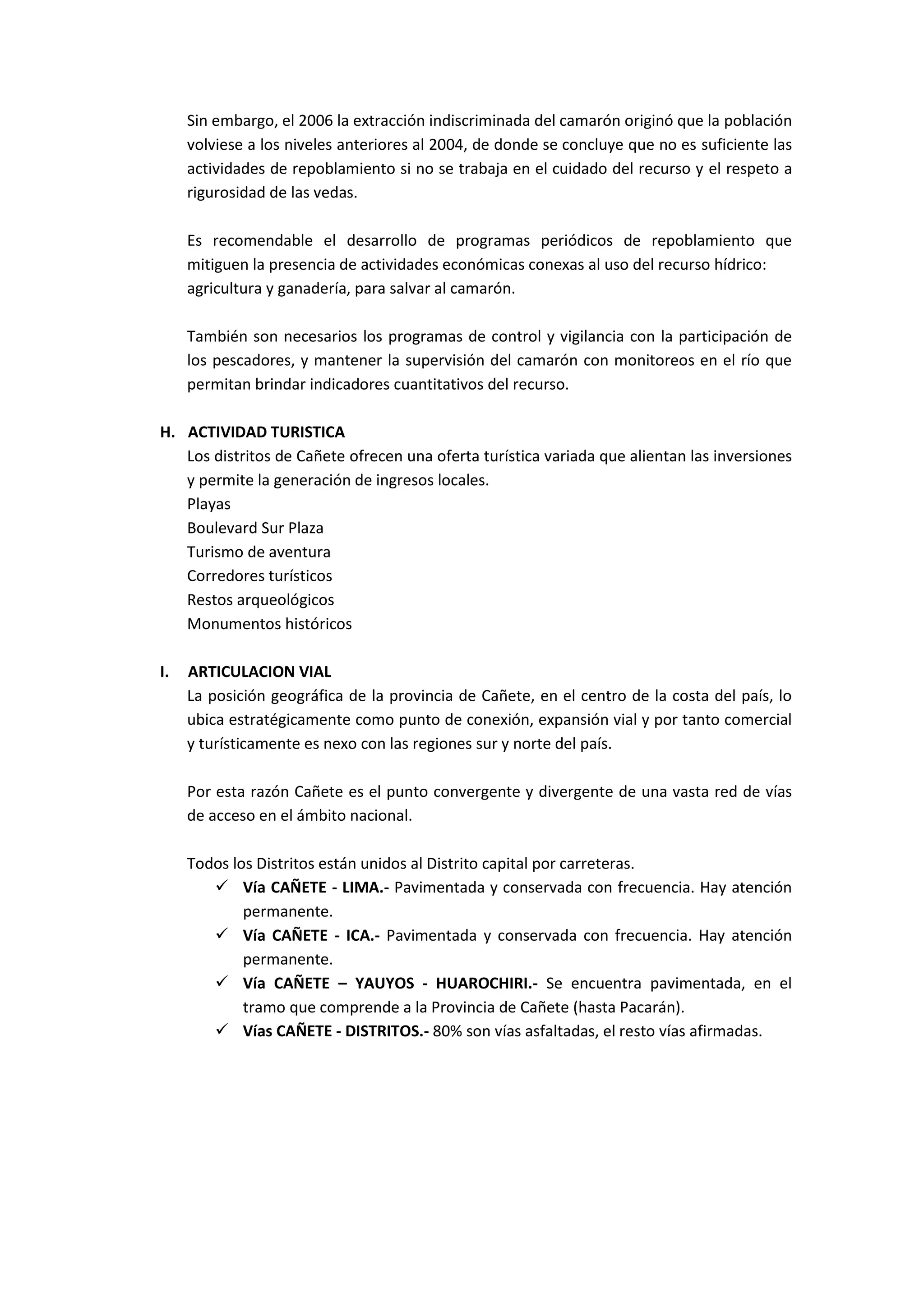 Sin embargo, el 2006 la extracción indiscriminada del camarón originó que la población
     volviese a los niveles anteriores al 2004, de donde se concluye que no es suficiente las
     actividades de repoblamiento si no se trabaja en el cuidado del recurso y el respeto a
     rigurosidad de las vedas.

     Es recomendable el desarrollo de programas periódicos de repoblamiento que
     mitiguen la presencia de actividades económicas conexas al uso del recurso hídrico:
     agricultura y ganadería, para salvar al camarón.

     También son necesarios los programas de control y vigilancia con la participación de
     los pescadores, y mantener la supervisión del camarón con monitoreos en el río que
     permitan brindar indicadores cuantitativos del recurso.

H. ACTIVIDAD TURISTICA
   Los distritos de Cañete ofrecen una oferta turística variada que alientan las inversiones
   y permite la generación de ingresos locales.
   Playas
   Boulevard Sur Plaza
   Turismo de aventura
   Corredores turísticos
   Restos arqueológicos
   Monumentos históricos

I.   ARTICULACION VIAL
     La posición geográfica de la provincia de Cañete, en el centro de la costa del país, lo
     ubica estratégicamente como punto de conexión, expansión vial y por tanto comercial
     y turísticamente es nexo con las regiones sur y norte del país.

     Por esta razón Cañete es el punto convergente y divergente de una vasta red de vías
     de acceso en el ámbito nacional.

     Todos los Distritos están unidos al Distrito capital por carreteras.
         Vía CAÑETE - LIMA.- Pavimentada y conservada con frecuencia. Hay atención
             permanente.
         Vía CAÑETE - ICA.- Pavimentada y conservada con frecuencia. Hay atención
             permanente.
         Vía CAÑETE – YAUYOS - HUAROCHIRI.- Se encuentra pavimentada, en el
             tramo que comprende a la Provincia de Cañete (hasta Pacarán).
         Vías CAÑETE - DISTRITOS.- 80% son vías asfaltadas, el resto vías afirmadas.
 