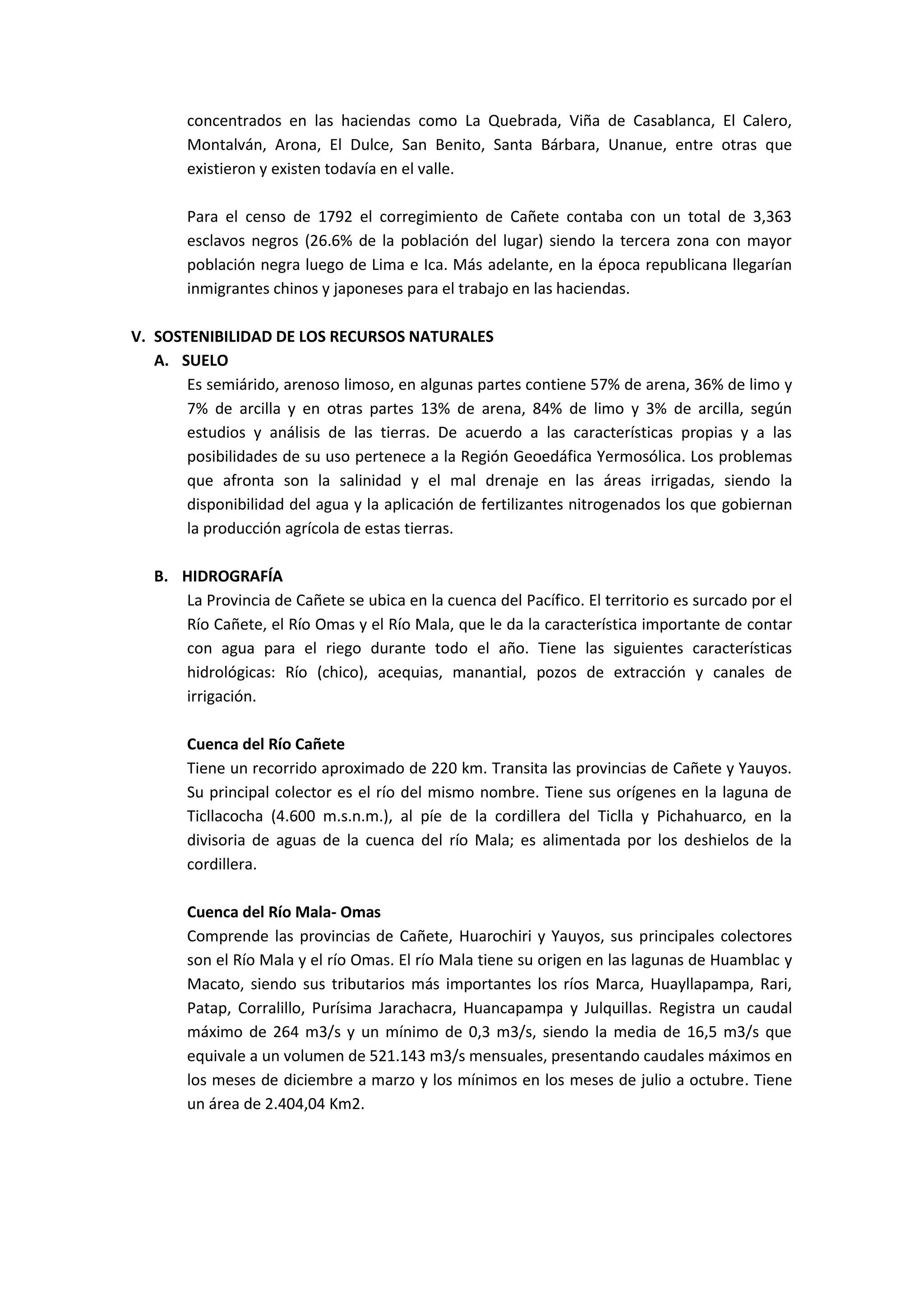 concentrados en las haciendas como La Quebrada, Viña de Casablanca, El Calero,
       Montalván, Arona, El Dulce, San Benito, Santa Bárbara, Unanue, entre otras que
       existieron y existen todavía en el valle.

       Para el censo de 1792 el corregimiento de Cañete contaba con un total de 3,363
       esclavos negros (26.6% de la población del lugar) siendo la tercera zona con mayor
       población negra luego de Lima e Ica. Más adelante, en la época republicana llegarían
       inmigrantes chinos y japoneses para el trabajo en las haciendas.

V. SOSTENIBILIDAD DE LOS RECURSOS NATURALES
   A. SUELO
       Es semiárido, arenoso limoso, en algunas partes contiene 57% de arena, 36% de limo y
       7% de arcilla y en otras partes 13% de arena, 84% de limo y 3% de arcilla, según
       estudios y análisis de las tierras. De acuerdo a las características propias y a las
       posibilidades de su uso pertenece a la Región Geoedáfica Yermosólica. Los problemas
       que afronta son la salinidad y el mal drenaje en las áreas irrigadas, siendo la
       disponibilidad del agua y la aplicación de fertilizantes nitrogenados los que gobiernan
       la producción agrícola de estas tierras.

   B. HIDROGRAFÍA
      La Provincia de Cañete se ubica en la cuenca del Pacífico. El territorio es surcado por el
      Río Cañete, el Río Omas y el Río Mala, que le da la característica importante de contar
      con agua para el riego durante todo el año. Tiene las siguientes características
      hidrológicas: Río (chico), acequias, manantial, pozos de extracción y canales de
      irrigación.

       Cuenca del Río Cañete
       Tiene un recorrido aproximado de 220 km. Transita las provincias de Cañete y Yauyos.
       Su principal colector es el río del mismo nombre. Tiene sus orígenes en la laguna de
       Ticllacocha (4.600 m.s.n.m.), al píe de la cordillera del Ticlla y Pichahuarco, en la
       divisoria de aguas de la cuenca del río Mala; es alimentada por los deshielos de la
       cordillera.

       Cuenca del Río Mala- Omas
       Comprende las provincias de Cañete, Huarochiri y Yauyos, sus principales colectores
       son el Río Mala y el río Omas. El río Mala tiene su origen en las lagunas de Huamblac y
       Macato, siendo sus tributarios más importantes los ríos Marca, Huayllapampa, Rari,
       Patap, Corralillo, Purísima Jarachacra, Huancapampa y Julquillas. Registra un caudal
       máximo de 264 m3/s y un mínimo de 0,3 m3/s, siendo la media de 16,5 m3/s que
       equivale a un volumen de 521.143 m3/s mensuales, presentando caudales máximos en
       los meses de diciembre a marzo y los mínimos en los meses de julio a octubre. Tiene
       un área de 2.404,04 Km2.
 