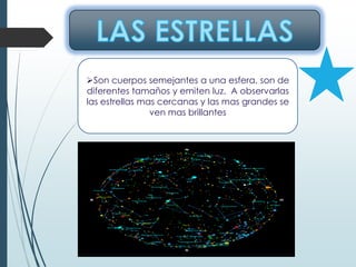 Son cuerpos semejantes a una esfera, son de
diferentes tamaños y emiten luz. A observarlas
las estrellas mas cercanas y las mas grandes se
ven mas brillantes
 