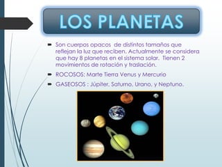  Son cuerpos opacos de distintos tamaños que
reflejan la luz que reciben. Actualmente se considera
que hay 8 planetas en el sistema solar. Tienen 2
movimientos de rotación y traslación.
 ROCOSOS: Marte Tierra Venus y Mercurio
 GASEOSOS : Júpiter, Saturno, Urano, y Neptuno.
 