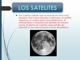  Son cuerpos celestes que se mueven en torno a los
planetas. Hay 2 tipos naturales y artificiales. Un satélite
natural es un cuerpo opaco que refleja la luz. El
artificial tiene un propósito por ejemplo de manera
común recibimos en nuestras casas señales de
televisión o nos comunicamos a través del teléfono
 