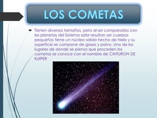  Tienen diversos tamaños, pero al ser comparados con
los planetas del Sistema solar resultan ser cuerpos
pequeños tiene un núcleo solido hecho de hielo y su
superficie se compone de gases y polvo. Uno de los
lugares de donde se piensa que proceden los
cometas se conoce con el nombre de CINTURON DE
KUIPER
 