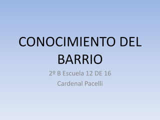CONOCIMIENTO DEL
BARRIO
2º B Escuela 12 DE 16
Cardenal Pacelli
 
