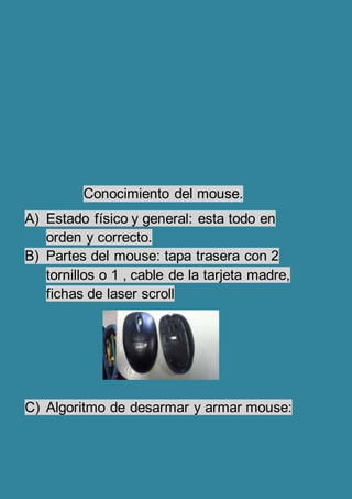 Conocimiento del mouse.
A) Estado físico y general: esta todo en
orden y correcto.
B) Partes del mouse: tapa trasera con 2
tornillos o 1 , cable de la tarjeta madre,
fichas de laser scroll
C) Algoritmo de desarmar y armar mouse: