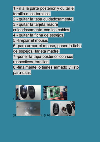 1.- ir a la parte posterior y quitar el
tornillo o los tornillos.
2.- quitar la tapa cuidadosamente.
3.- quitar la tarjeta madre
cuidadosamente con los cables.
4.- quitar la ficha de espejos.
5.-limpiar el mouse.
6.-para armar el mouse, poner la ficha
de espejos, tarjeta madre.
7.-poner la tapa posterior con sus
respectivos tornillos.
8.-finalmente lo tienes armado y listo
para usar.
1) 2)
3) 4, 5, 6)