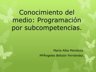 Conocimiento del
medio: Programación
por subcompetencias.


               María Alba Mendoza.
       MªÁngeles Belizón Fernández.
 