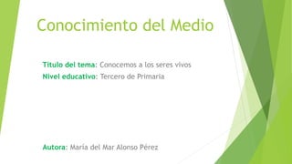 Conocimiento del Medio
Título del tema: Conocemos a los seres vivos
Nivel educativo: Tercero de Primaria
Autora: María del Mar Alonso Pérez
 