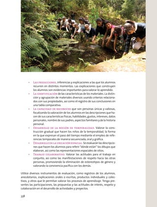 inferencias y explicaciones a las que los alumnos
recurren en distintos momentos. Las explicaciones que construyen
los alumnos son evidencias importantes para valorar lo aprendido.
de las características de los materiales. La distin-
ción y agrupación de materiales diversos usando criterios relaciona-
dos con sus propiedades, así como el registro de sus conclusiones en
una tabla comparativa.
que son personas únicas y valiosas,
focalizando la valoración de los alumnos en las descripciones que ha-
cen de sus características físicas, habilidades, gustos, intereses, datos
personales, nombre de sus padres, aspectos familiares y de la historia
personal.
Valorar la cons-
trucción gradual que hacen los niños de la temporalidad, la forma
en la que expresan el paso del tiempo mediante el empleo de refe-
rencias temporales de manera secuenciada, oral y gráﬁca.
Se evaluarán las descripcio-
nes que hacen los alumnos para referir “dónde están” los dibujos que
elaboran, así como las representaciones espaciales de sitios.
Valorar las actitudes para el trabajo en
conjunto, así como las manifestaciones de respeto hacia las otras
personas, promoviendo la eliminación de estereotipos de género y
valorando la convivencia pacíﬁca con los demás.
Utilice diversos instrumentos de evaluación, como registros de los alumnos,
anecdotarios, explicaciones orales o escritas, productos individuales y colec-
tivos, y otros que le permitan valorar los procesos de aprendizaje. Tenga pre-
sentes las participaciones, las propuestas y las actitudes de interés, respeto y
colaboración en el desarrollo de actividades y proyectos.
338
 